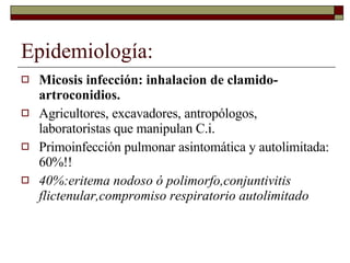Epidemiología: Micosis infección: inhalacion de clamido- artroconidios. Agricultores, excavadores, antropólogos, laboratoristas que manipulan C.i. Primoinfección pulmonar asintomática y autolimitada: 60%!! 40%:eritema nodoso ó polimorfo,conjuntivitis flictenular,compromiso respiratorio autolimitado 