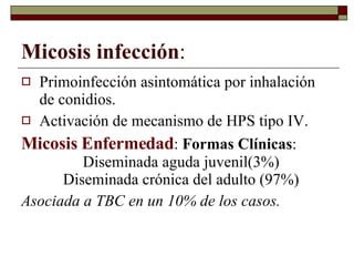 Micosis infección : Primoinfección asintomática por inhalación de conidios. Activación de mecanismo de HPS tipo IV. Micosis Enfermedad :  Formas Clínicas :  Diseminada aguda juvenil(3%)  Diseminada crónica del adulto (97%) Asociada a TBC en un 10% de los casos. 