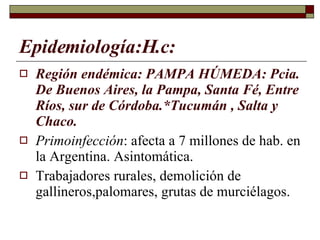 Epidemiología:H.c: Región endémica: PAMPA HÚMEDA: Pcia. De Buenos Aires, la Pampa, Santa Fé, Entre Ríos, sur de Córdoba.*Tucumán , Salta y Chaco. Primoinfección : afecta a 7 millones de hab. en la Argentina. Asintomática. Trabajadores rurales, demolición de gallineros,palomares, grutas de murciélagos. 