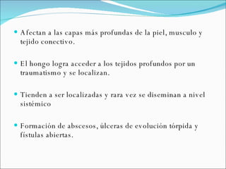 Afectan a las capas más profundas de la piel, musculo y tejido conectivo.  El hongo logra acceder a los tejidos profundos por un traumatismo y se localizan.  Tienden a ser localizadas y rara vez se diseminan a nivel sistémico Formación de abscesos, úlceras de evolución tórpida y fístulas abiertas.  