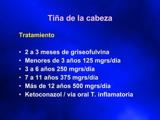 Tiña de la cabeza Tratamiento 2 a 3 meses de griseofulvina Menores de 3 años 125 mgrs/día 3 a 6 años 250 mgrs/día 7 a 11 años 375 mgrs/día Más de 12 años 500 mgrs/día Ketoconazol / vía oral T. inflamatoria 