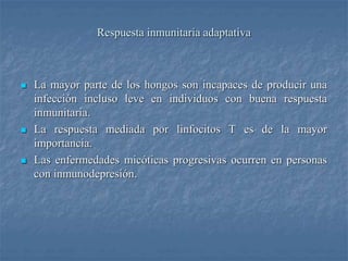 Respuesta inmunitaria adaptativa
 La mayor parte de los hongos son incapaces de producir una
infección incluso leve en individuos con buena respuesta
inmunitaria.
 La respuesta mediada por linfocitos T es de la mayor
importancia.
 Las enfermedades micóticas progresivas ocurren en personas
con inmunodepresión.
 