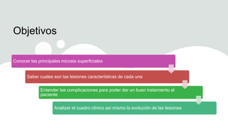 Objetivos
Conocer las principales micosis superficiales
Saber cuales son las lesiones características de cada una
Entender las complicaciones para poder dar un buen tratamiento al
paciente
Analizar el cuadro clínico así mismo la evolución de las lesiones
 