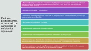 Factores
predisponentes
al desarrollo de
candidiasis se
señalan los
siguientes:
1. Factores fisiológicos que suelen transformar el pH de las mucosas como la infancia y el embarazo,
que se consideran terrenos anormales en sentido fisiológico y, por tanto, muy susceptibles a la
parasitación por la levadura.
2. Maceración, humedad y traumatismos.
3. Dermatosis inflamatorias previas, sobre todo en pliegues como la llamada dermatitis por pañal que
suele complicarse con Candida.
4. Mal estado de la dentadura y prótesis.
5. Enfermedades metabólicas: diabetes, obesidad.
6. Enfermedades inmunodepresoras: leucemias, enfermedad de Hodgkin, sida.
7. Medicamentos que alteren la flora microbiana, como los antibióticos usados en trociscos o
desinfectantesorofaríngeos o que produzcan inmunodepresión: corticoesteroides, citotóxicos
8. A diferencia de otras micosis superficiales como las tiñas y la pitiriasis versicolor, en las cuales el
medio ambiente tiene gran influencia, en la candidiasis no existe
 
