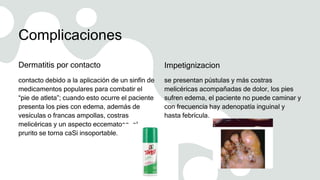 Complicaciones
Dermatitis por contacto
contacto debido a la aplicación de un sinfín de
medicamentos populares para combatir el
“pie de atleta”; cuando esto ocurre el paciente
presenta los pies con edema, además de
vesículas o francas ampollas, costras
melicéricas y un aspecto eccematoso, el
prurito se torna caSi insoportable.
Impetignizacion
se presentan pústulas y más costras
melicéricas acompañadas de dolor, los pies
sufren edema, el paciente no puede caminar y
con frecuencia hay adenopatía inguinal y
hasta febrícula.
 