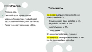 Dx Diferencial
• Pitiriasis alba.
• Dermatitis solar hipocromiante.
• Lesiones hipocrómicas residuales del
secundarismo sifilítico (collar de Venus).
• Raras veces con lesiones de vitíligo.
Tratamiento
Vía tópica: cualquier medicamento que
produzca exfoliación.
• Soluciones con ácido salicílico al 5%.
Hipoclorito de sodio al 20%.
• Alcohol yodado al 1%.
• Imidazólicos.
En casos muy extensos o rebeldes:
Vía sistémica 200 mg de ketoconazol o 100
mg de itraconazol por siete días.
 