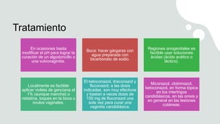 Tratamiento
En ocasiones basta
modificar el pH para lograr la
curación de un algodoncillo o
una vulvovaginitis.
Boca: hacer gárgaras con
agua preparada con
bicarbonato de sodio.
Regiones anogenitales es
factible usar soluciones
ácidas (ácido acético o
láctico).
Localmente es factible
aplicar violeta de genciana al
1% (aunque mancha) o
nistatina, toques en la boca u
óvulos vaginales.
El ketoconazol, itraconazol y
fluconazol, a las dosis
indicadas, son muy efectivos
y bastan a veces dosis de
150 mg de fluconazol una
sola vez para curar una
vaginitis candidiásica.
Miconazol, clotrimazol,
ketoconazol, en forma tópica
en los intertrigos
candidiásicos, en las onixis y
en general en las lesiones
cutáneas.
 