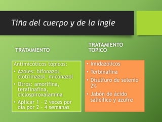 Tiña del cuerpo y de la ingle 
TRATAMIENTO 
Antimicóticos tópicos: 
• Azoles: bifonazol, 
clotrimazol, miconazol 
• Otros: amorlfina, 
terafinafina, 
ciclospiroxalamina 
• Aplicar 1 – 2 veces por 
día por 2 – 4 semanas 
TRATAMIENTO 
TOPICO 
• Imidazólicos 
• Terbinafina 
• Disulfuro de selenio 
2% 
• Jabón de ácido 
salicílico y azufre 
 