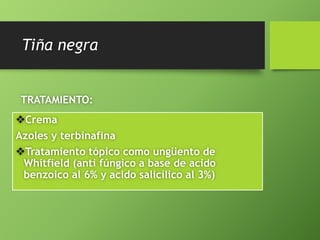 Tiña negra 
TRATAMIENTO: 
Crema 
Azoles y terbinafina 
Tratamiento tópico como ungüento de 
Whitfield (anti fúngico a base de acido 
benzoico al 6% y acido salicílico al 3%) 
 