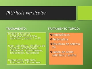 Pitiriasis versicolor 
TRATAMIENTO: 
Erradicar factores 
predisponentes Acido 
salicílico y azufre 1 a 3% 
Yodo, tolnaftato, disulfuro de 
selenio, ketoconoazol, 
imidazoles, clotrimazoles, 
itraconazol, fluconazol 
Tratamiento sistémico: 
Itraconazol y Fluconazol 
TRATAMIENTO TOPICO: 
Imidazólicos 
Terbinafina 
Disulfuro de selenio 
2% 
Jabón de ácido 
salicílico y azufre 
 