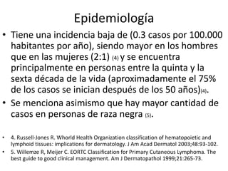 Epidemiología
• Tiene una incidencia baja de (0.3 casos por 100.000
habitantes por año), siendo mayor en los hombres
que en las mujeres (2:1) (4) y se encuentra
principalmente en personas entre la quinta y la
sexta década de la vida (aproximadamente el 75%
de los casos se inician después de los 50 años)(4).
• Se menciona asimismo que hay mayor cantidad de
casos en personas de raza negra (5).
• 4. Russell-Jones R. Whorld Health Organization classification of hematopoietic and
lymphoid tissues: implications for dermatology. J Am Acad Dermatol 2003;48:93-102.
• 5. Willemze R, Meijer C. EORTC Classification for Primary Cutaneous Lymphoma. The
best guide to good clinical management. Am J Dermatopathol 1999;21:265-73.
 