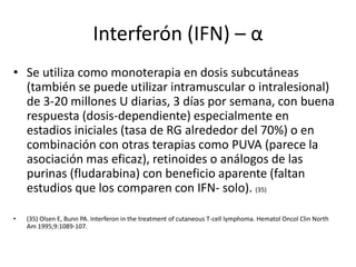 Interferón (IFN) – α
• Se utiliza como monoterapia en dosis subcutáneas
(también se puede utilizar intramuscular o intralesional)
de 3-20 millones U diarias, 3 días por semana, con buena
respuesta (dosis-dependiente) especialmente en
estadios iniciales (tasa de RG alrededor del 70%) o en
combinación con otras terapias como PUVA (parece la
asociación mas eficaz), retinoides o análogos de las
purinas (fludarabina) con beneficio aparente (faltan
estudios que los comparen con IFN- solo). (35)
• (35) Olsen E, Bunn PA. Interferon in the treatment of cutaneous T-cell lymphoma. Hematol Oncol Clin North
Am 1995;9:1089-107.
 