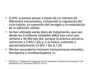 • El IFN- α parece actuar a través de un número de
diferentes mecanismos, incluyendo la regulación del
ciclo celular, La supresión del oncogén y la modulación
de la adhesión celular.
• Se han utilizado varias dosis de tratamiento, que van
desde los 3 millones Unidades (MU) tres veces por
semana a 36 MU por día, aunque la práctica actual es
comenzar a 3 MU / día y, si se tolera, aumento a
aproximadamente 15 MU / día.3,7,16
• Efectos secundarios Incluyen transaminasas elevadas,
leucopenia y trombocitopenia. (36)
• (36) Ross C, Tingsgaard P, Jorgensen H et al. Interferon treatment of cutaneous T-cell
lymphoma. Eur J Haematol 1993;51: 63-72.
 