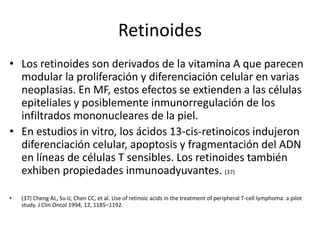 Retinoides
• Los retinoides son derivados de la vitamina A que parecen
modular la proliferación y diferenciación celular en varias
neoplasias. En MF, estos efectos se extienden a las células
epiteliales y posiblemente inmunorregulación de los
infiltrados mononucleares de la piel.
• En estudios in vitro, los ácidos 13-cis-retinoicos indujeron
diferenciación celular, apoptosis y fragmentación del ADN
en líneas de células T sensibles. Los retinoides también
exhiben propiedades inmunoadyuvantes. (37)
• (37) Cheng AL, Su IJ, Chen CC, et al. Use of retinoic acids in the treatment of peripheral T-cell lymphoma: a pilot
study. J Clin Oncol 1994, 12, 1185–1192.
 