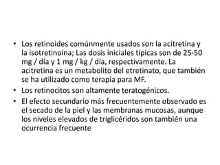 • Los retinoides comúnmente usados son la acitretina y
la isotretinoína; Las dosis iniciales típicas son de 25-50
mg / día y 1 mg / kg / día, respectivamente. La
acitretina es un metabolito del etretinato, que también
se ha utilizado como terapia para MF.
• Los retinocitos son altamente teratogénicos.
• El efecto secundario más frecuentemente observado es
el secado de la piel y las membranas mucosas, aunque
los niveles elevados de triglicéridos son también una
ocurrencia frecuente
 