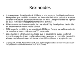 Rexinoides
• Los receptores de retinoides X (RXRs) son una segunda familia de nucleares
Receptores que también se unen a los derivados del ácido retinoico, aunque
difieren estructural y funcionalmente de los RAR. La especificidad del ligando
de estas familias de receptores también es distinta.
• El bexaroteno es altamente selectivo para los RXR y fue el primer 'rexinoide'
en experimentar un desarrollo clínico.
• El fármaco ha recibido la aprobación de EMEA en Europa para el tratamiento
de manifestaciones cutáneas en CTCL avanzado.
• Los estudios in vitro han demostrado que el bexaroteno puede inhibir el
crecimiento en las líneas celulares tumorales y causar la regresión tumoral in
vivo en modelos animales: el fármaco también estimula la apoptosis. (37)
• (37) Talpur R, Ward S, Apisarnthanarax N, et al. Optimizing bexarotene therapy for cutaneous T-
cell lymphoma. J Am Acad Dermatol 2002, 47, 672–684.
 