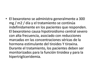 • El bexaroteno se administra generalmente a 300
mg / m2 / día y el tratamiento se continúa
indefinidamente en los pacientes que responden.
El bexaroteno causa hipotiroidismo central severo
con alta frecuencia, asociado con reducciones
marcadas en las concentraciones séricas de la
hormona estimulante del tiroides Y tiroxina.
Durante el tratamiento, los pacientes deben ser
monitorizados para la función tiroidea y para la
hipertrigliceridemia.
 