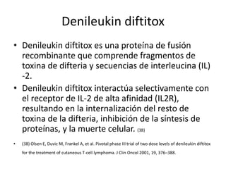 Denileukin diftitox
• Denileukin diftitox es una proteína de fusión
recombinante que comprende fragmentos de
toxina de difteria y secuencias de interleucina (IL)
-2.
• Denileukin diftitox interactúa selectivamente con
el receptor de IL-2 de alta afinidad (IL2R),
resultando en la internalización del resto de
toxina de la difteria, inhibición de la síntesis de
proteínas, y la muerte celular. (38)
• (38) Olsen E, Duvic M, Frankel A, et al. Pivotal phase III trial of two dose levels of denileukin diftitox
for the treatment of cutaneous T-cell lymphoma. J Clin Oncol 2001, 19, 376–388.
 