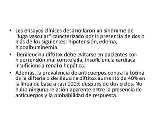 • Los ensayos clínicos desarrollaron un síndrome de
"fuga vascular" caracterizado por la presencia de dos o
más de los siguientes: hipotensión, edema,
hipoalbuminemia.
• Denileucina diftitox debe evitarse en pacientes con
hipertensión mal controlada, insuficiencia cardíaca,
insuficiencia renal o hepática.
• Además, la prevalencia de anticuerpos contra la toxina
de la difteria o denileucina diftitox aumentó de 40% en
la línea de base a casi 100% después de dos ciclos. No
hubo ninguna relación aparente entre la presencia de
anticuerpos y la probabilidad de respuesta.
 