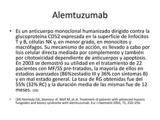 Alemtuzumab
• Es un anticuerpo monoclonal humanizado dirigido contra la
glucoproteína CD52 expresada en la superficie de linfocitos
T y B, células NK y, en menor grado, en monocitos y
macrófagos. Su mecanismo de acción, es llevado a cabo por
lisis celular directa mediada por complemento y también
por citotoxicidad dependiente de anticuerpos y apoptosis.
En 2003 se demostró su utilidad en el tratamiento de 22
pacientes con MF/SS pre-tratados, la mayoría de ellos en
estadios avanzados (86%≥estadio III y 36% con síntomas B)
y en mal estado general. La tasa de RG obtenidas fue del
55% (32% RC) y la duración media de las mismas fue de 12
meses. (39)
• (39) Kennedy GA, Seymour JF, Wolf M, et al. Treatment of patients with advanced mycosis
fungoides and Sezary syndrome with alemtuzumab. Eur J Haematol 2003, 71, 250–256.
 