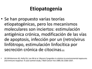 Etiopatogenia
• Se han propuesto varias teorías
etiopatogénicas, pero los mecanismos
moleculares son inciertos: estimulación
antigénica crónica, modificación de las vías
de apoptosis, infección por un (retro)virus
linfótropo, estimulación linfocítica por
secreción crónica de citocinas.(6)
• (6) Whittemore AS, Holly EA, Lee IM et al. Mycosis fungoides in relation to environmental exposures
and immune response: A case-control study. J Natl Cancer Inst 1989; 81:1560-1567.
 