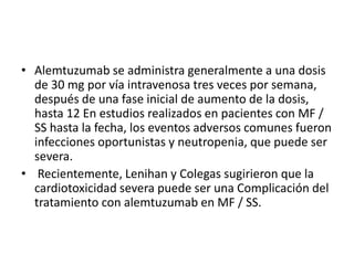 • Alemtuzumab se administra generalmente a una dosis
de 30 mg por vía intravenosa tres veces por semana,
después de una fase inicial de aumento de la dosis,
hasta 12 En estudios realizados en pacientes con MF /
SS hasta la fecha, los eventos adversos comunes fueron
infecciones oportunistas y neutropenia, que puede ser
severa.
• Recientemente, Lenihan y Colegas sugirieron que la
cardiotoxicidad severa puede ser una Complicación del
tratamiento con alemtuzumab en MF / SS.
 