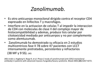 Zanolimumab.
• Es otro anticuerpo monoclonal dirigido contra el receptor CD4
expresado en linfocitos T y macrofagos.
• Interfiere en la activacion de celulas T al impedir la interaccion
de CD4 con moleculas de clase II del complejo mayor de
histocompatibilidad y ademas, produce lisis celular por
citotoxicidad mediada por anticuerpos y no por complemento
como alemtuzumab.
• Zanolimumab ha demostrado su eficacia en 2 estudios
multicentricos fase II 78 sobre 47 pacientes con LCCT
intensamente pretratados, persistentes y refractarios
(38 MF y 9 SS). (40)
(40) Undin J, Hagberg H, Repp R, et al. Phase 2 study of zanolimumab (anti-CD52 monoclonal
antibody) in patients with advanced mycosis fungoides/Sezary syndrome. Blood 2003;101:4267-4272.
 