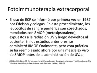 Fotoimmunoterapia extracorporal
• El uso de ECP se informó por primera vez en 1987
por Edelson y colegas. En este procedimiento, los
leucocitos de sangre periférica son cosechados,
mezclados con 8MOP (metoxipsoraleno),
expuestos a la radiación UV y luego devueltos al
paciente. En los estudios anteriores, se
administró 8MOP Oralmente, pero esta práctica
se ha reemplazado ahora por una mezcla ex vivo
de 8MOP antes de la administración de UV. (41)
• (41) Heald P, Pérez M, Christensen I et al. Photopheresis therapy of cutaneous T-cell lymphoma: The
Yale-New Haven hospital experience. Yale Biol Med 1989;62:629- 38
 