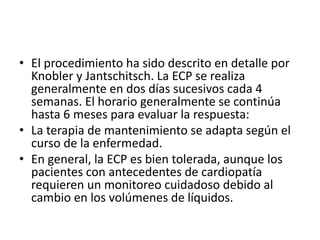 • El procedimiento ha sido descrito en detalle por
Knobler y Jantschitsch. La ECP se realiza
generalmente en dos días sucesivos cada 4
semanas. El horario generalmente se continúa
hasta 6 meses para evaluar la respuesta:
• La terapia de mantenimiento se adapta según el
curso de la enfermedad.
• En general, la ECP es bien tolerada, aunque los
pacientes con antecedentes de cardiopatía
requieren un monitoreo cuidadoso debido al
cambio en los volúmenes de líquidos.
 