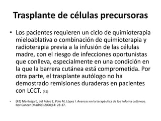 Trasplante de células precursoras
• Los pacientes requieren un ciclo de quimioterapia
mieloablativa o combinación de quimioterapia y
radioterapia previa a la infusión de las células
madre, con el riesgo de infecciones oportunistas
que conlleva, especialmente en una condición en
la que la barrera cutánea está comprometida. Por
otra parte, el trasplante autólogo no ha
demostrado remisiones duraderas en pacientes
con LCCT. (42)
• (42) Manteiga E, del Potro E, Polo M, López I. Avances en la terapéutica de los linfoma cutáneos.
Rev Cancer (Madrid) 2000;14: 28-37.
 