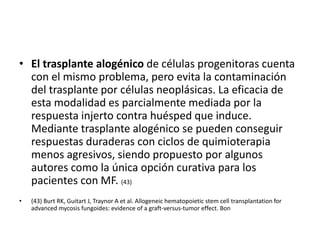 • El trasplante alogénico de células progenitoras cuenta
con el mismo problema, pero evita la contaminación
del trasplante por células neoplásicas. La eficacia de
esta modalidad es parcialmente mediada por la
respuesta injerto contra huésped que induce.
Mediante trasplante alogénico se pueden conseguir
respuestas duraderas con ciclos de quimioterapia
menos agresivos, siendo propuesto por algunos
autores como la única opción curativa para los
pacientes con MF. (43)
• (43) Burt RK, Guitart J, Traynor A et al. Allogeneic hematopoietic stem cell transplantation for
advanced mycosis fungoides: evidence of a graft-versus-tumor effect. Bon
 