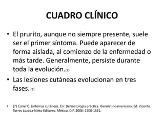 CUADRO CLÍNICO
• El prurito, aunque no siempre presente, suele
ser el primer síntoma. Puede aparecer de
forma aislada, al comienzo de la enfermedad o
más tarde. Generalmente, persiste durante
toda la evolución.(7)
• Las lesiones cutáneas evolucionan en tres
fases.(7)
• (7) Curiel C. Linfomas cutáneos. En: Dermatología práctica. Iberolatinoamericana. Ed. Vicente
Torres Lozada-Nieto Editores. México, D.F. 2006: 1500-1531.
 