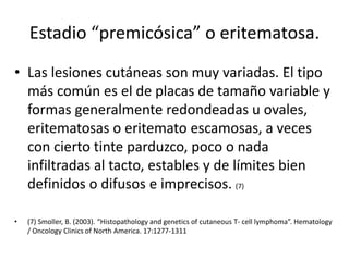 Estadio “premicósica” o eritematosa.
• Las lesiones cutáneas son muy variadas. El tipo
más común es el de placas de tamaño variable y
formas generalmente redondeadas u ovales,
eritematosas o eritemato escamosas, a veces
con cierto tinte parduzco, poco o nada
infiltradas al tacto, estables y de límites bien
definidos o difusos e imprecisos. (7)
• (7) Smoller, B. (2003). “Histopathology and genetics of cutaneous T- cell lymphoma”. Hematology
/ Oncology Clinics of North America. 17:1277-1311
 