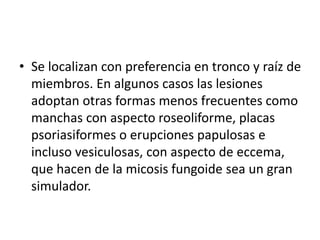 • Se localizan con preferencia en tronco y raíz de
miembros. En algunos casos las lesiones
adoptan otras formas menos frecuentes como
manchas con aspecto roseoliforme, placas
psoriasiformes o erupciones papulosas e
incluso vesiculosas, con aspecto de eccema,
que hacen de la micosis fungoide sea un gran
simulador.
 