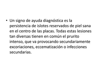 • Un signo de ayuda diagnóstica es la
persistencia de islotes reservados de piel sana
en el centro de las placas. Todas estas lesiones
tan diversas tienen en común el prurito
intenso, que va provocando secundariamente
excoriaciones, eccematización o infecciones
secundarias.
 