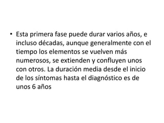 • Esta primera fase puede durar varios años, e
incluso décadas, aunque generalmente con el
tiempo los elementos se vuelven más
numerosos, se extienden y confluyen unos
con otros. La duración media desde el inicio
de los síntomas hasta el diagnóstico es de
unos 6 años
 