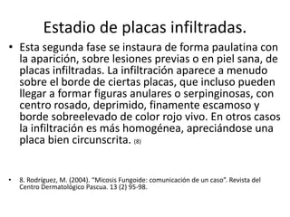 Estadio de placas infiltradas.
• Esta segunda fase se instaura de forma paulatina con
la aparición, sobre lesiones previas o en piel sana, de
placas infiltradas. La infiltración aparece a menudo
sobre el borde de ciertas placas, que incluso pueden
llegar a formar figuras anulares o serpinginosas, con
centro rosado, deprimido, finamente escamoso y
borde sobreelevado de color rojo vivo. En otros casos
la infiltración es más homogénea, apreciándose una
placa bien circunscrita. (8)
• 8. Rodríguez, M. (2004). “Micosis Fungoide: comunicación de un caso”. Revista del
Centro Dermatológico Pascua. 13 (2) 95-98.
 
