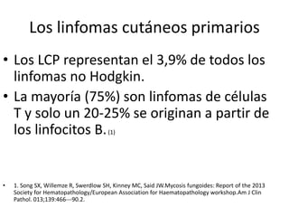 Los linfomas cutáneos primarios
• Los LCP representan el 3,9% de todos los
linfomas no Hodgkin.
• La mayoría (75%) son linfomas de células
T y solo un 20-25% se originan a partir de
los linfocitos B.(1)
• 1. Song SX, Willemze R, Swerdlow SH, Kinney MC, Said JW.Mycosis fungoides: Report of the 2013
Society for Hematopathology/European Association for Haematopathology workshop.Am J Clin
Pathol. 013;139:466---90.2.
 