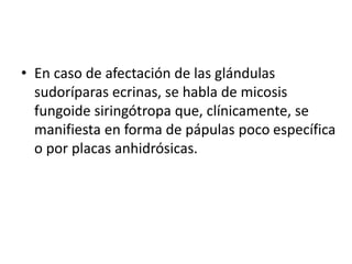 • En caso de afectación de las glándulas
sudoríparas ecrinas, se habla de micosis
fungoide siringótropa que, clínicamente, se
manifiesta en forma de pápulas poco específica
o por placas anhidrósicas.
 