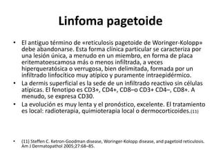Linfoma pagetoide
• El antiguo término de «reticulosis pagetoide de Woringer-Kolopp»
debe abandonarse. Esta forma clínica particular se caracteriza por
una lesión única, a menudo en un miembro, en forma de placa
eritematoescamosa más o menos infiltrada, a veces
hiperqueratósica o verrugosa, bien delimitada, formada por un
infiltrado linfocítico muy atípico y puramente intraepidérmico.
• La dermis superficial es la sede de un infiltrado reactivo sin células
atípicas. El fenotipo es CD3+, CD4+, CD8–o CD3+ CD4–, CD8+. A
menudo, se expresa CD30.
• La evolución es muy lenta y el pronóstico, excelente. El tratamiento
es local: radioterapia, quimioterapia local o dermocorticoides.(11)
• (11) Steffen C. Ketron-Goodman disease, Woringer-Kolopp disease, and pagetoid reticulosis.
Am J Dermatopathol 2005;27:68–85.
 