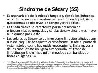 Síndrome de Sézary (SS)
• Es una variable de la micosis fungoide, donde los linfocitos
neoplásicos no se encuentran únicamente en la piel, sino
que además se observan en sangre y otros sitios.
• La triada clásica se caracteriza por la presencia de
eritrodermia, adenopatías y células Sézary circulantes mayor
a un quince por ciento.
• Las células de Sézary se definen como linfocitos atípicos con
núcleo irregular de aspecto cerebriforme. Desde el punto de
vista histológico, no hay epidermotropismo. En la mayoría
de los casos existe un ligero a moderado infiltrado de
linfocitos en la dermis papilar, mezclada con bandas de
fibras colágenas (13)
• (13) Olsen E, Vonderheid E, Pimpinelli N, Willemze R, Kim Y, Knobler R, et al. Revisions to the staging and
classification of mycosisfungoides and Sezary syndrome: a proposal of the International Society of Cutaneous
Lymphomas (ISCL) and the cutaneous lymphoma task force of the European Organization of Research and
Treatment of Cancer (EORTC). Blood 2007;110:1713–22.
 