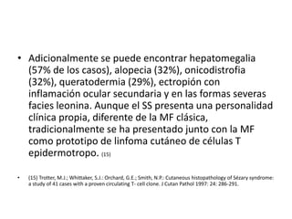 • Adicionalmente se puede encontrar hepatomegalia
(57% de los casos), alopecia (32%), onicodistrofia
(32%), queratodermia (29%), ectropión con
inflamación ocular secundaria y en las formas severas
facies leonina. Aunque el SS presenta una personalidad
clínica propia, diferente de la MF clásica,
tradicionalmente se ha presentado junto con la MF
como prototipo de linfoma cutáneo de células T
epidermotropo. (15)
• (15) Trotter, M.J.; Whittaker, S.J.: Orchard, G.E.; Smith, N.P.: Cutaneous histopathology of Sézary syndrome:
a study of 41 cases with a proven circulating T- cell clone. J Cutan Pathol 1997: 24: 286-291.
 