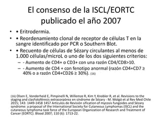 El consenso de la ISCL/EORTC
publicado el año 2007
• • Eritrodermia.
• • Reordenamiento clonal de receptor de células T en la
sangre identificado por PCR o Southern Blot.
• • Recuento de células de Sézary circulantes al menos de
1.000 células/microL o uno de los dos siguientes criterios:
– - Aumento de CD4+ o CD3+ con una razón CD4/CD8>10.
– - Aumento de CD4 + con fenotipo anormal (razón CD4+CD7 ≥
40% o a razón CD4+CD26 ≥ 30%). (16)
(16) Olsen E, Vonderheid E, Pimpinelli N, Willemze R, Kim Y, Knobler R, et al. Revisions to the
staging and clasFotoféresis extracorpórea en síndrome de Sézary - M. Molgó et al Rev Med Chile
2015; 143: 1449-1458 1457 Artículos de Revisión sification of mycosis fungoides and Sézary
syndrome: a proposal of the International Society for Cutaneous Lymphomas (ISCL) and the
cutaneous lymphoma task force of the European Organization of Research and Treatment of
Cancer (EORTC). Blood 2007; 110 (6): 1713-22.
 