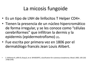 La micosis fungoide
• Es un tipo de LNH de linfocitos T Helper CD4+.
• Tienen la presencia de un núcleo hipercromático
de forma irregular, y se les conoce como “células
cerebriformes” que infiltran la dermis y la
epidermis (epidermotrofismo) (2).
• Fue escrita por primera vez en 1806 por el
dermatólogo francés Jean Louis Alibert.
• 2. Willemze R, Jaffe ES, Burg G, et al. WHOEORTC, classification for cutaneous lymphomas. Blood. 2005; 105 (10)
:3768-3785.
 