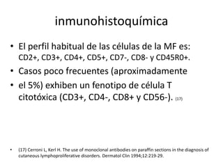 inmunohistoquímica
• El perfil habitual de las células de la MF es:
CD2+, CD3+, CD4+, CD5+, CD7-, CD8- y CD45R0+.
• Casos poco frecuentes (aproximadamente
• el 5%) exhiben un fenotipo de célula T
citotóxica (CD3+, CD4-, CD8+ y CD56-). (17)
• (17) Cerroni L, Kerl H. The use of monoclonal antibodies on paraffin sections in the diagnosis of
cutaneous lymphoproliferative disorders. Dermatol Clin 1994;12:219-29.
 