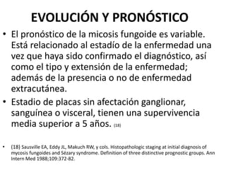 EVOLUCIÓN Y PRONÓSTICO
• El pronóstico de la micosis fungoide es variable.
Está relacionado al estadío de la enfermedad una
vez que haya sido confirmado el diagnóstico, así
como el tipo y extensión de la enfermedad;
además de la presencia o no de enfermedad
extracutánea.
• Estadio de placas sin afectación ganglionar,
sanguínea o visceral, tienen una supervivencia
media superior a 5 años. (18)
• (18) Sausville EA, Eddy JL, Makuch RW, y cols. Histopathologic staging at initial diagnosis of
mycosis fungoides and Sézary syndrome. Definition of three distinctive prognostic groups. Ann
Intern Med 1988;109:372-82.
 