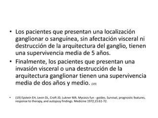 • Los pacientes que presentan una localización
ganglionar o sanguínea, sin afectación visceral ni
destrucción de la arquitectura del ganglio, tienen
una supervivencia media de 5 años.
• Finalmente, los pacientes que presentan una
invasión visceral o una destrucción de la
arquitectura ganglionar tienen una supervivencia
media de dos años y medio. (19)
• (19) Epstein EH, Levin DL, Croft JD, Lukner MA. Mycosis fun - goides. Survival, prognostic features,
response to therapy, and autopssy findings. Medicine 1972;15:61-72.
 