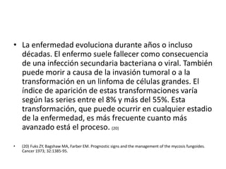 • La enfermedad evoluciona durante años o incluso
décadas. El enfermo suele fallecer como consecuencia
de una infección secundaria bacteriana o viral. También
puede morir a causa de la invasión tumoral o a la
transformación en un linfoma de células grandes. El
índice de aparición de estas transformaciones varía
según las series entre el 8% y más del 55%. Esta
transformación, que puede ocurrir en cualquier estadio
de la enfermedad, es más frecuente cuanto más
avanzado está el proceso. (20)
• (20) Fuks ZY, Bagshaw MA, Farber EM. Prognostic signs and the management of the mycosis fungoides.
Cancer 1973; 32:1385-95.
 