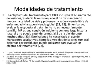 Modalidades de tratamiento
• Los objetivos del tratamiento para CTCL incluyen el aclaramiento
de lesiones, es decir, la remisión, con el fin de mantener o
mejorar la calidad de vida y prolongar la supervivencia libre de
enfermedad y la supervivencia global [21, 22]. Sin embargo,
evaluar la respuesta al tratamiento no es necesariamente
sencillo. MF es una condición indolente con una larga historia
natural y no puede extenderse más allá de la piel durante
muchos años [23]. Este hallazgo ha necesitado el uso de
marcadores sustitutivos, como las medidas de la carga tumoral
descritas por Heald, que puede utilizarse para evaluar los
efectos del tratamiento [22].
• 21. van Doorn DR, Van Haselen CW, van Voorst Vader PC, et al. Mycosis fungoides: disease evolution
and prognosis of 309 Dutch patients. Arch Dermatol 2000, 136, 504–510.
• 22. Heald P. Clinical trials and efficacy assessment in the therapy of cutaneous T cell lymphoma. Ann N
Y Acad Sci 2001, 941, 155–165.
• 23. Diamandidou E, Cohen PR, Kurzrock R. Mycosis fungoides and Sezary syndrome. Blood 1996, 88,
2385–2409.
 
