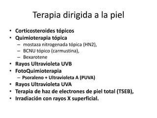 Terapia dirigida a la piel
• Corticosteroides tópicos
• Quimioterapia tópica
– mostaza nitrogenada tópica (HN2),
– BCNU tópico (carmustina),
– Bexarotene
• Rayos Ultravioleta UVB
• FotoQuimioterapia
– Psoraleno + Ultravioleta A (PUVA)
• Rayos Ultravioleta UVA
• Terapia de haz de electrones de piel total (TSEB),
• Irradiación con rayos X superficial.
 